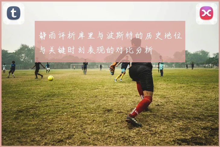 静雨评析库里与波斯特的历史地位与关键时刻表现的对比分析