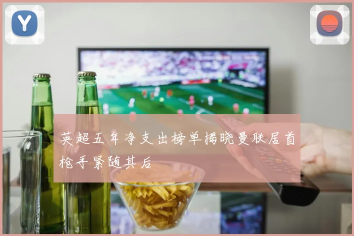 英超五年净支出榜单揭晓曼联居首枪手紧随其后