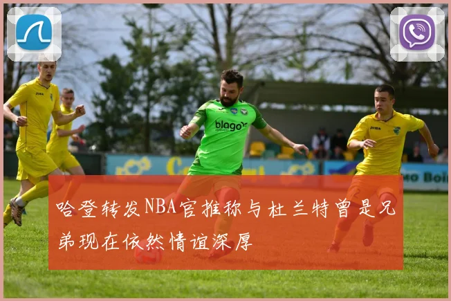 哈登转发NBA官推称与杜兰特曾是兄弟现在依然情谊深厚