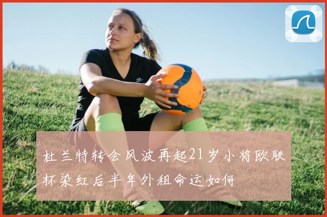 杜兰特转会风波再起21岁小将欧联杯染红后半年外租命运如何
