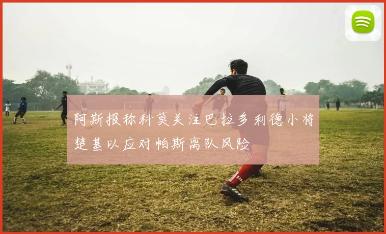 阿斯报称科莫关注巴拉多利德小将楚基以应对帕斯离队风险