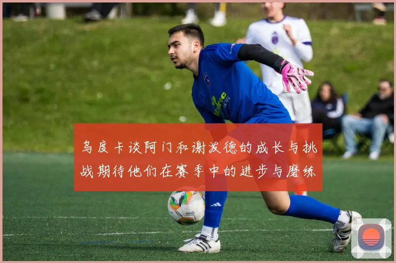 乌度卡谈阿门和谢泼德的成长与挑战期待他们在赛季中的进步与磨练