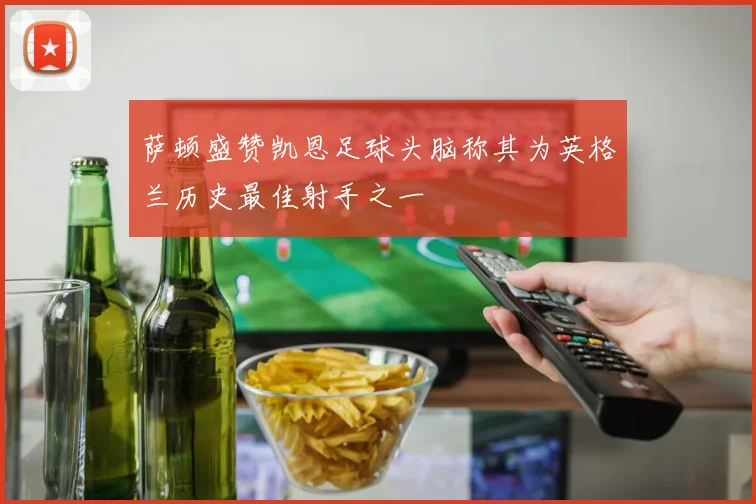 萨顿盛赞凯恩足球头脑称其为英格兰历史最佳射手之一