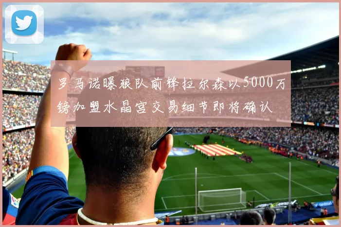 罗马诺曝狼队前锋拉尔森以5000万镑加盟水晶宫交易细节即将确认