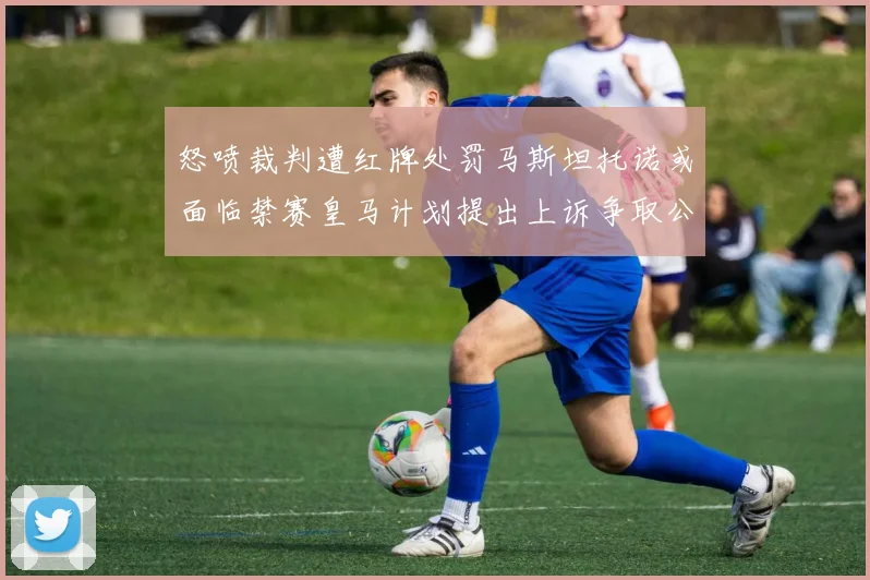 怒喷裁判遭红牌处罚马斯坦托诺或面临禁赛皇马计划提出上诉争取公正处理