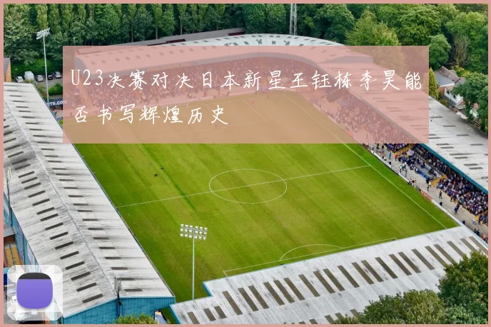 U23决赛对决日本新星王钰栋李昊能否书写辉煌历史