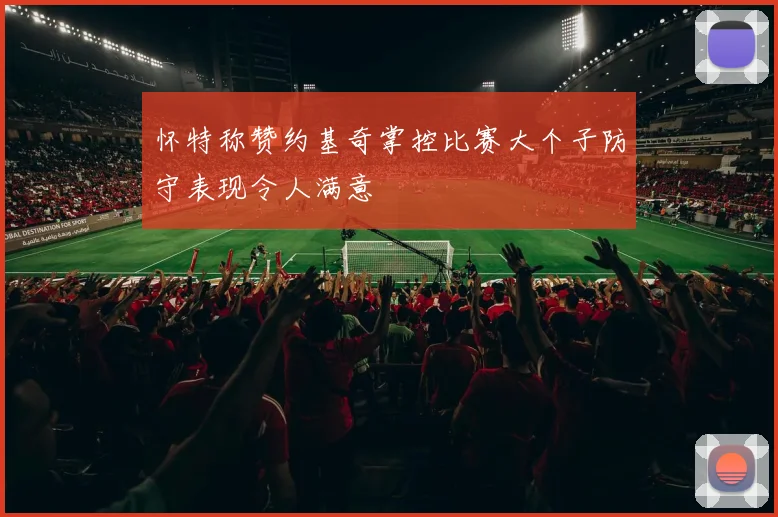 怀特称赞约基奇掌控比赛大个子防守表现令人满意