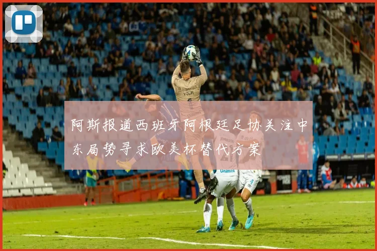 阿斯报道西班牙阿根廷足协关注中东局势寻求欧美杯替代方案