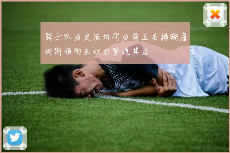 骑士队历史场均得分前五名揭晓詹姆斯领衔米切尔紧追其后