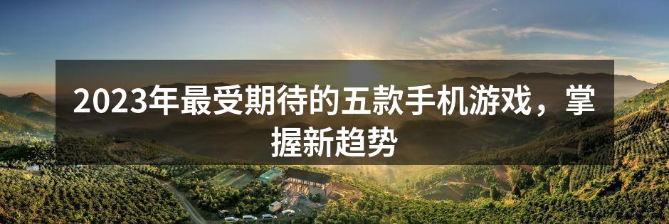 2023年最受期待的五款手机游戏，掌握新